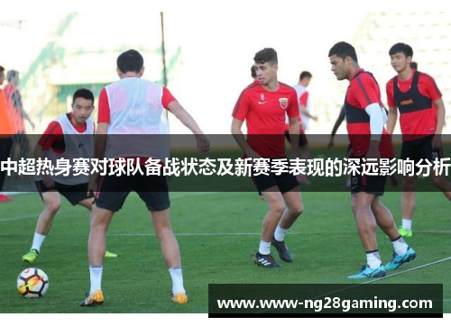 中超热身赛对球队备战状态及新赛季表现的深远影响分析