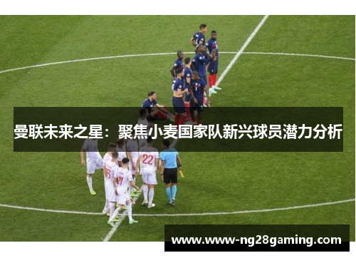 曼联未来之星：聚焦小麦国家队新兴球员潜力分析