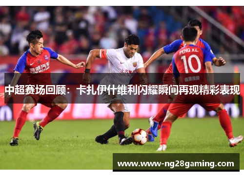 中超赛场回顾：卡扎伊什维利闪耀瞬间再现精彩表现