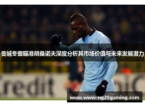 曼城冬窗瞄准胡桑诺夫深度分析其市场价值与未来发展潜力