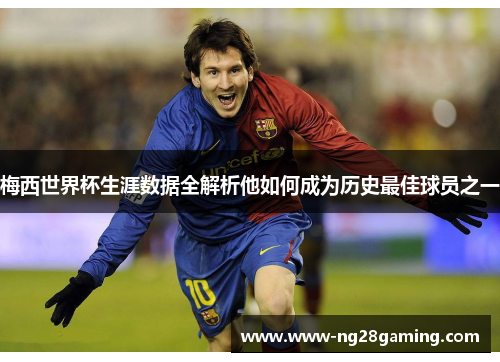 梅西世界杯生涯数据全解析他如何成为历史最佳球员之一