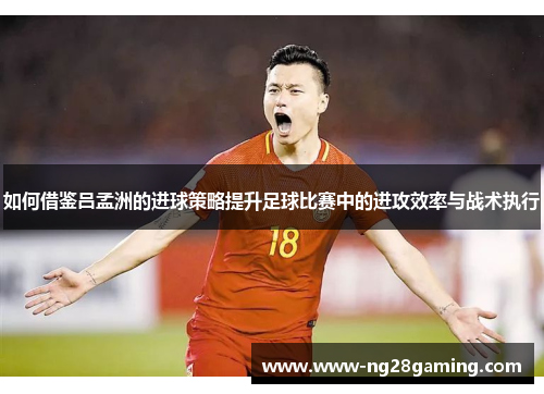 如何借鉴吕孟洲的进球策略提升足球比赛中的进攻效率与战术执行 如何借鉴吕孟洲的进球策略提升足球比赛中的进攻效率与战术执行