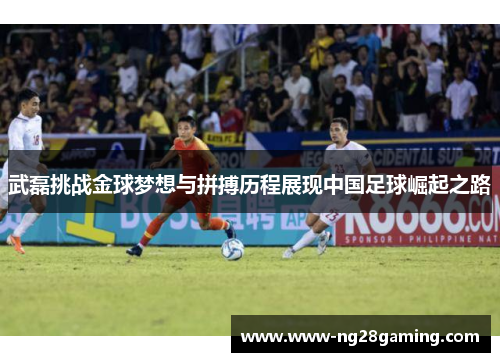 武磊挑战金球梦想与拼搏历程展现中国足球崛起之路