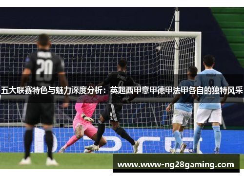 五大联赛特色与魅力深度分析：英超西甲意甲德甲法甲各自的独特风采
