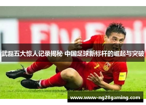 武磊五大惊人记录揭秘 中国足球新标杆的崛起与突破