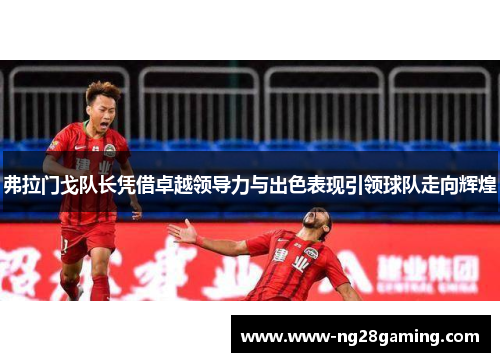 弗拉门戈队长凭借卓越领导力与出色表现引领球队走向辉煌