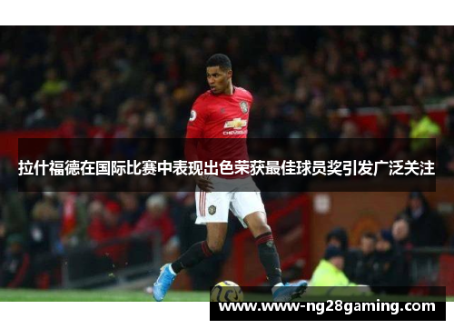 拉什福德在国际比赛中表现出色荣获最佳球员奖引发广泛关注