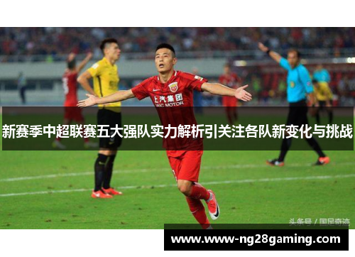 新赛季中超联赛五大强队实力解析引关注各队新变化与挑战