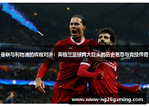 曼联与利物浦的辉煌对决：英格兰足球两大巨头的历史恩怨与竞技传奇
