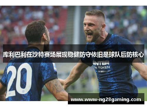 库利巴利在沙特赛场展现稳健防守依旧是球队后防核心